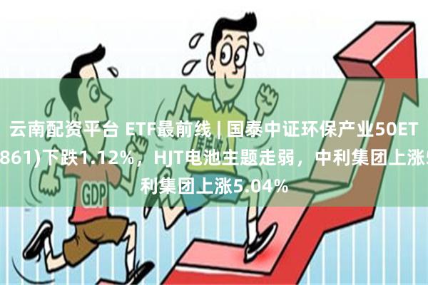 云南配资平台 ETF最前线 | 国泰中证环保产业50ETF(159861)下跌1.12%，HJT电池主题走弱，中利集团上涨5.04%