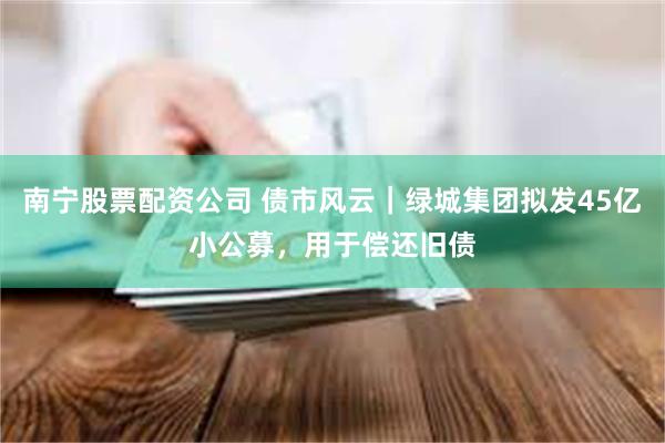 南宁股票配资公司 债市风云｜绿城集团拟发45亿小公募，用于偿还旧债