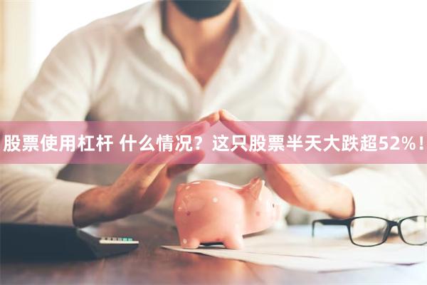 股票使用杠杆 什么情况？这只股票半天大跌超52%！