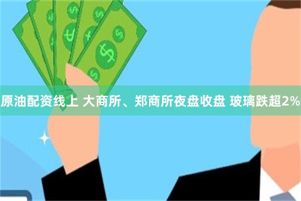 原油配资线上 大商所、郑商所夜盘收盘 玻璃跌超2%