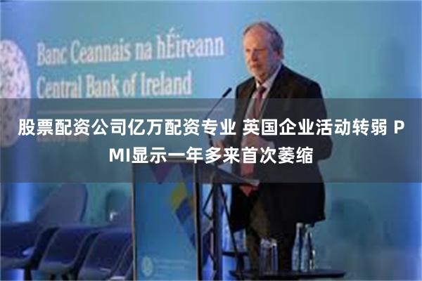 股票配资公司亿万配资专业 英国企业活动转弱 PMI显示一年多来首次萎缩
