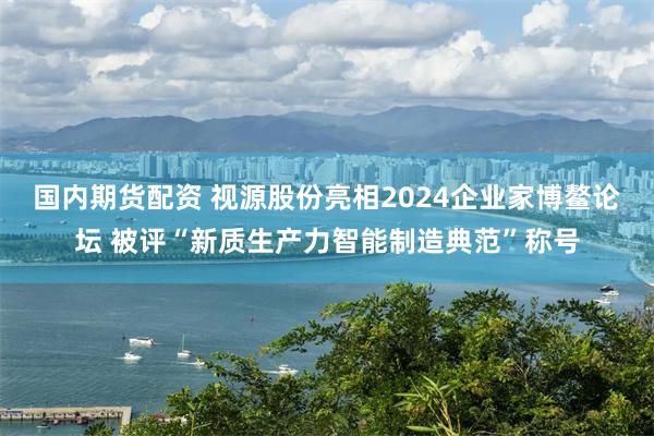 国内期货配资 视源股份亮相2024企业家博鳌论坛 被评“新质生产力智能制造典范”称号