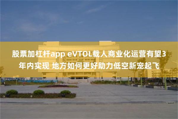 股票加杠杆app eVTOL载人商业化运营有望3年内实现 地方如何更好助力低空新宠起飞