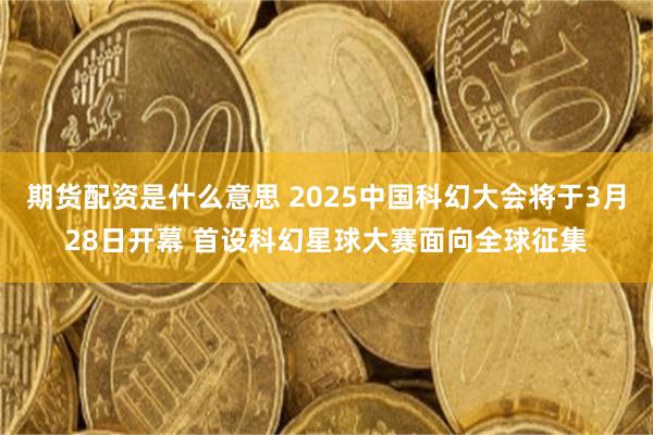 期货配资是什么意思 2025中国科幻大会将于3月28日开幕 首设科幻星球大赛面向全球征集