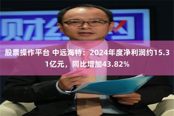 股票操作平台 中远海特：2024年度净利润约15.31亿元，同比增加43.82%