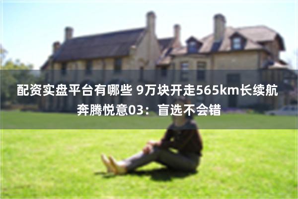 配资实盘平台有哪些 9万块开走565km长续航 奔腾悦意03：盲选不会错