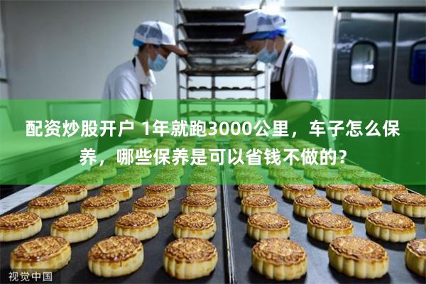 配资炒股开户 1年就跑3000公里，车子怎么保养，哪些保养是可以省钱不做的？