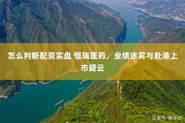 怎么判断配资实盘 恒瑞医药，业绩迷雾与赴港上市疑云