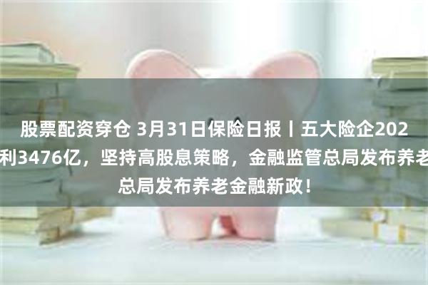 股票配资穿仓 3月31日保险日报丨五大险企2024年实现净利3476亿，坚持高股息策略，金融监管总局发布养老金融新政！