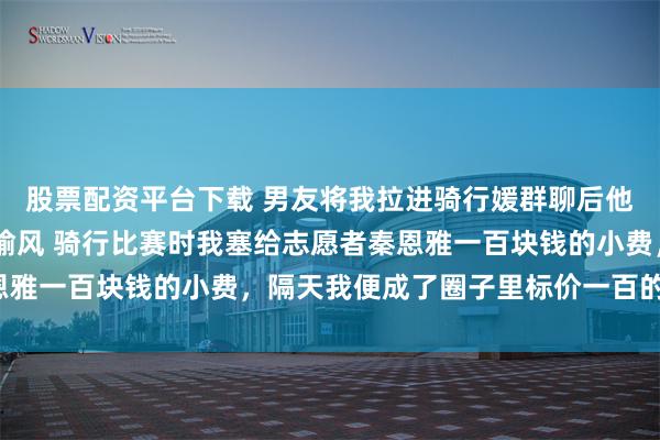 股票配资平台下载 男友将我拉进骑行媛群聊后他悔惨了 安宁秦恩雅沈喻风 骑行比赛时我塞给志愿者秦恩雅一百块钱的小费，隔天我便成了圈子里标价一百的骑行媛。