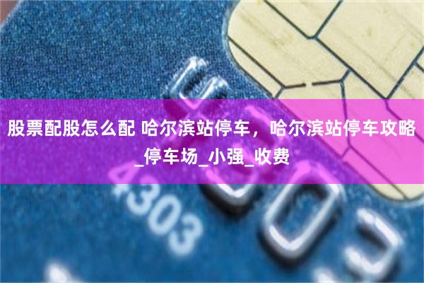 股票配股怎么配 哈尔滨站停车，哈尔滨站停车攻略_停车场_小强_收费