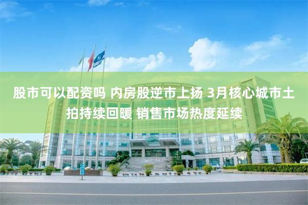 股市可以配资吗 内房股逆市上扬 3月核心城市土拍持续回暖 销售市场热度延续