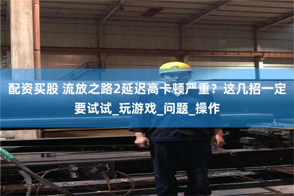 配资买股 流放之路2延迟高卡顿严重？这几招一定要试试_玩游戏_问题_操作