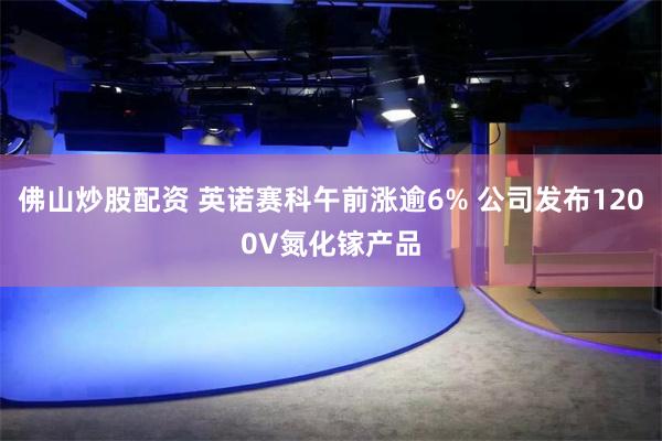 佛山炒股配资 英诺赛科午前涨逾6% 公司发布1200V氮化镓产品