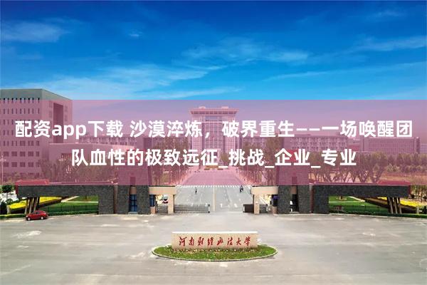 配资app下载 沙漠淬炼，破界重生——一场唤醒团队血性的极致远征_挑战_企业_专业