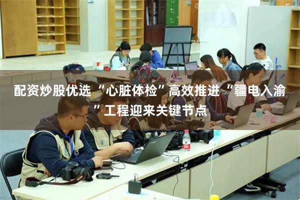 配资炒股优选 “心脏体检”高效推进 “疆电入渝”工程迎来关键节点