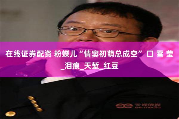 在线证券配资 粉蝶儿“情窦初萌总成空” 囗 雪 莹_泪痕_天堑_红豆
