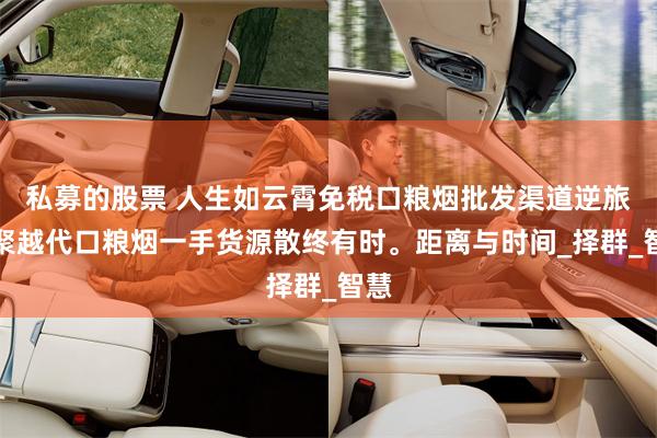 私募的股票 人生如云霄免税口粮烟批发渠道逆旅，聚越代口粮烟一手货源散终有时。距离与时间_择群_智慧