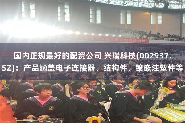 国内正规最好的配资公司 兴瑞科技(002937.SZ)：产品涵盖电子连接器、结构件、镶嵌注塑件等