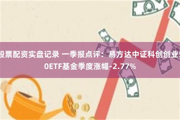 股票配资实盘记录 一季报点评：易方达中证科创创业50ETF基金季度涨幅-2.77%