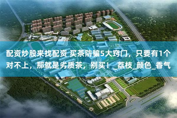 配资炒股来找配资 买茶防骗5大窍门，只要有1个对不上，那就是劣质茶，别买！_荔枝_颜色_香气