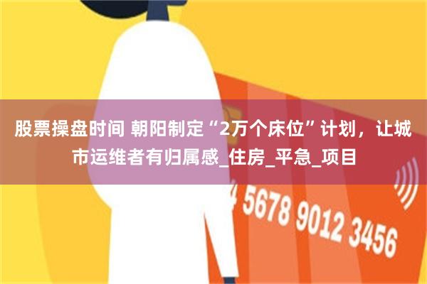 股票操盘时间 朝阳制定“2万个床位”计划，让城市运维者有归属感_住房_平急_项目