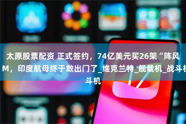 太原股票配资 正式签约，74亿美元买26架“阵风”M，印度航母终于敢出门了_维克兰特_舰载机_战斗机