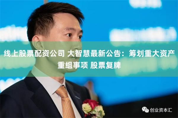 线上股票配资公司 大智慧最新公告：筹划重大资产重组事项 股票复牌