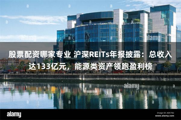 股票配资哪家专业 沪深REITs年报披露：总收入达133亿元，能源类资产领跑盈利榜