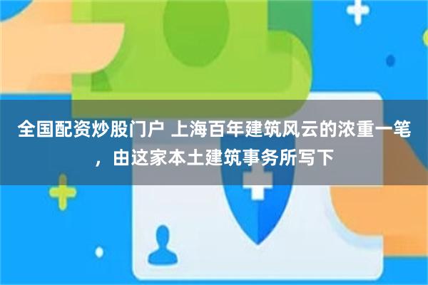 全国配资炒股门户 上海百年建筑风云的浓重一笔，由这家本土建筑事务所写下