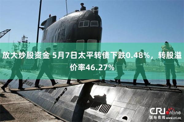 放大炒股资金 5月7日太平转债下跌0.48%，转股溢价率46.27%