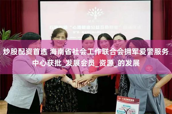 炒股配资首选 海南省社会工作联合会拥军爱警服务中心获批_发展会员_资源_的发展