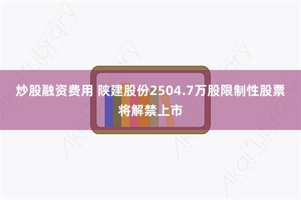 炒股融资费用 陕建股份2504.7万股限制性股票将解禁上市