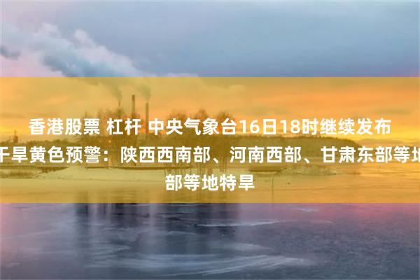 香港股票 杠杆 中央气象台16日18时继续发布气象干旱黄色预警：陕西西南部、河南西部、甘肃东部等地特旱