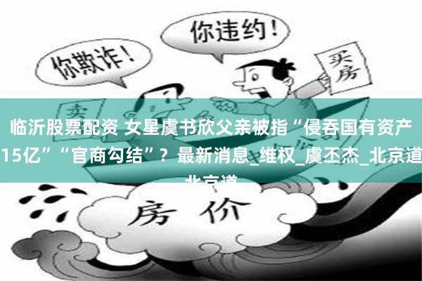 临沂股票配资 女星虞书欣父亲被指“侵吞国有资产15亿”“官商勾结”？最新消息_维权_虞丕杰_北京道