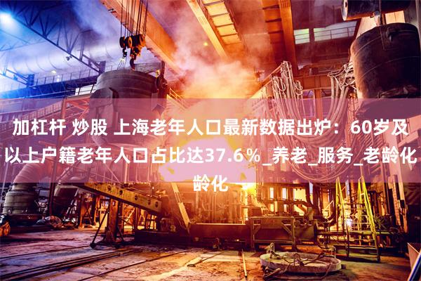加杠杆 炒股 上海老年人口最新数据出炉：60岁及以上户籍老年人口占比达37.6％_养老_服务_老龄化