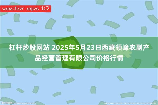 杠杆炒股网站 2025年5月23日西藏领峰农副产品经营管理有限公司价格行情