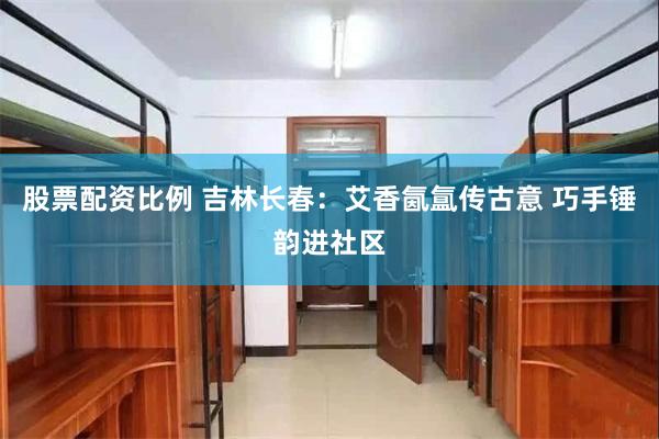 股票配资比例 吉林长春：艾香氤氲传古意 巧手锤韵进社区