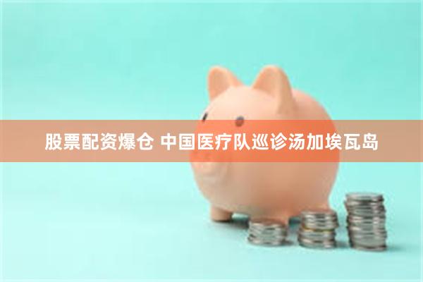 股票配资爆仓 中国医疗队巡诊汤加埃瓦岛