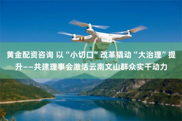 黄金配资咨询 以“小切口”改革撬动“大治理”提升——共建理事会激活云南文山群众实干动力