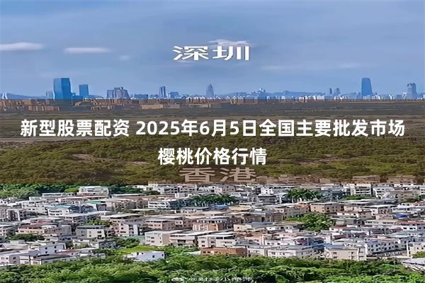 新型股票配资 2025年6月5日全国主要批发市场樱桃价格行情