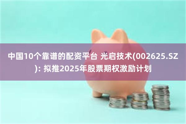 中国10个靠谱的配资平台 光启技术(002625.SZ): 拟推2025年股票期权激励计划