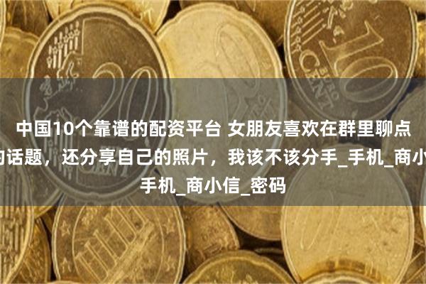 中国10个靠谱的配资平台 女朋友喜欢在群里聊点带颜色的话题，还分享自己的照片，我该不该分手_手机_商小信_密码