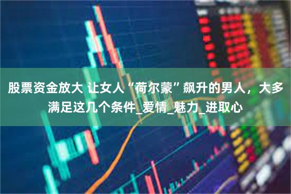 股票资金放大 让女人“荷尔蒙”飙升的男人，大多满足这几个条件_爱情_魅力_进取心
