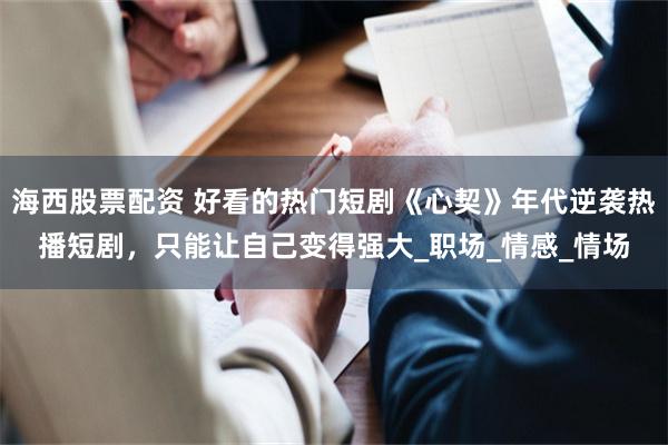 海西股票配资 好看的热门短剧《心契》年代逆袭热播短剧，只能让自己变得强大_职场_情感_情场