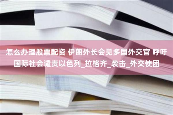 怎么办理股票配资 伊朗外长会见多国外交官 呼吁国际社会谴责以色列_拉格齐_袭击_外交使团