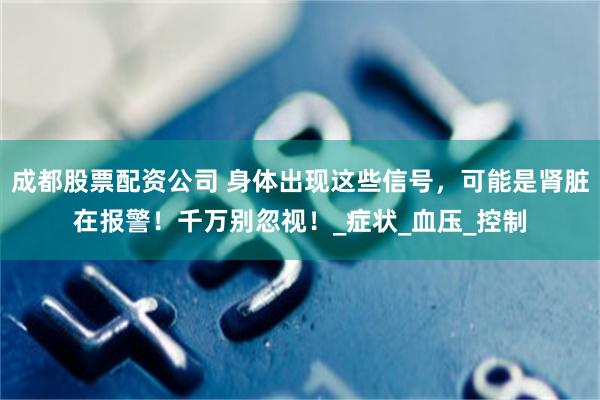 成都股票配资公司 身体出现这些信号，可能是肾脏在报警！千万别忽视！_症状_血压_控制