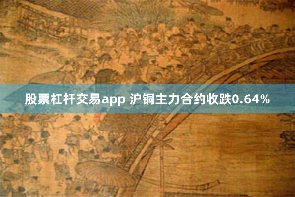 股票杠杆交易app 沪铜主力合约收跌0.64%