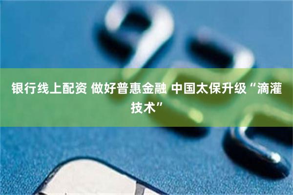 银行线上配资 做好普惠金融 中国太保升级“滴灌技术”