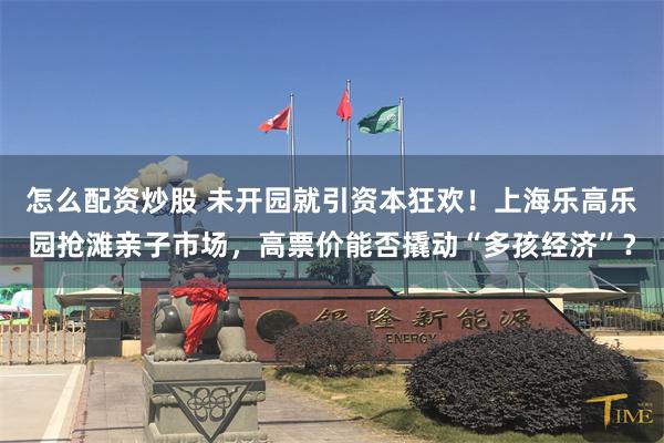 怎么配资炒股 未开园就引资本狂欢！上海乐高乐园抢滩亲子市场，高票价能否撬动“多孩经济”？